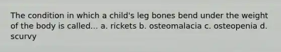 The condition in which a child's leg bones bend under the weight of the body is called... a. rickets b. osteomalacia c. osteopenia d. scurvy