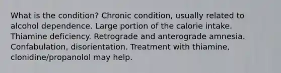 What is the condition? Chronic condition, usually related to alcohol dependence. Large portion of the calorie intake. Thiamine deficiency. Retrograde and anterograde amnesia. Confabulation, disorientation. Treatment with thiamine, clonidine/propanolol may help.