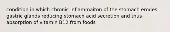 condition in which chronic inflammaiton of the stomach erodes gastric glands reducing stomach acid secretion and thus absorption of vitamin B12 from foods