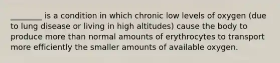 ​________ is a condition in which chronic low levels of oxygen​ (due to lung disease or living in high​ altitudes) cause the body to produce more than normal amounts of erythrocytes to transport more efficiently the smaller amounts of available oxygen.