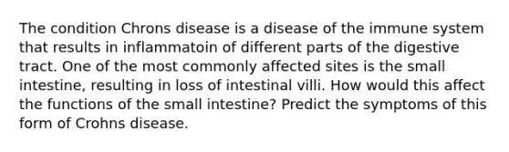 The condition Chrons disease is a disease of the immune system that results in inflammatoin of different parts of the digestive tract. One of the most commonly affected sites is the small intestine, resulting in loss of intestinal villi. How would this affect the functions of the small intestine? Predict the symptoms of this form of Crohns disease.