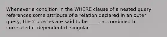 Whenever a condition in the WHERE clause of a nested query references some attribute of a relation declared in an outer query, the 2 queries are said to be ____. a. combined b. correlated c. dependent d. singular