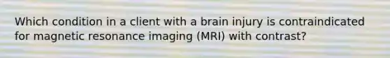 Which condition in a client with a brain injury is contraindicated for magnetic resonance imaging (MRI) with contrast?