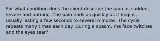 For what condition does the client describe the pain as sudden, severe and burning. The pain ends as quickly as it begins, usually lasting a few seconds to several minutes. The cycle repeats many times each day. During a spasm, the face twitches and the eyes tear?