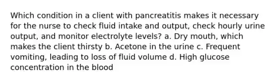 Which condition in a client with pancreatitis makes it necessary for the nurse to check fluid intake and output, check hourly urine output, and monitor electrolyte levels? a. Dry mouth, which makes the client thirsty b. Acetone in the urine c. Frequent vomiting, leading to loss of fluid volume d. High glucose concentration in the blood