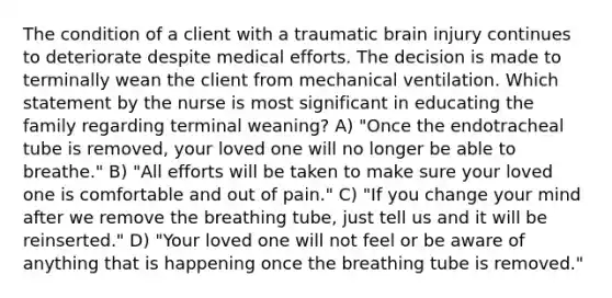 The condition of a client with a traumatic brain injury continues to deteriorate despite medical efforts. The decision is made to terminally wean the client from mechanical ventilation. Which statement by the nurse is most significant in educating the family regarding terminal weaning? A) "Once the endotracheal tube is removed, your loved one will no longer be able to breathe." B) "All efforts will be taken to make sure your loved one is comfortable and out of pain." C) "If you change your mind after we remove the breathing tube, just tell us and it will be reinserted." D) "Your loved one will not feel or be aware of anything that is happening once the breathing tube is removed."