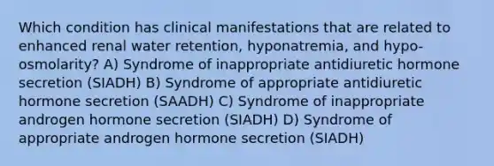 Which condition has clinical manifestations that are related to enhanced renal water retention, hyponatremia, and hypo-osmolarity? A) Syndrome of inappropriate antidiuretic hormone secretion (SIADH) B) Syndrome of appropriate antidiuretic hormone secretion (SAADH) C) Syndrome of inappropriate androgen hormone secretion (SIADH) D) Syndrome of appropriate androgen hormone secretion (SIADH)