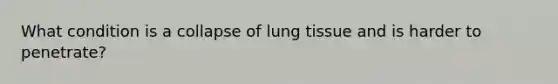 What condition is a collapse of lung tissue and is harder to penetrate?