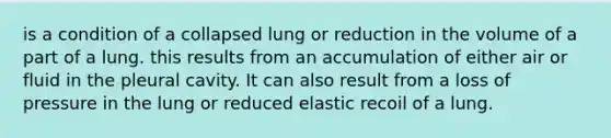 is a condition of a collapsed lung or reduction in the volume of a part of a lung. this results from an accumulation of either air or fluid in the pleural cavity. It can also result from a loss of pressure in the lung or reduced elastic recoil of a lung.