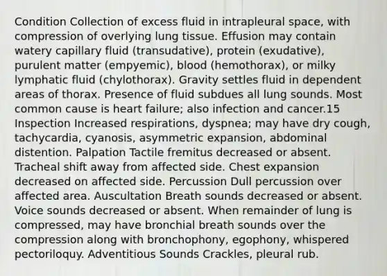 Condition Collection of excess fluid in intrapleural space, with compression of overlying lung tissue. Effusion may contain watery capillary fluid (transudative), protein (exudative), purulent matter (empyemic), blood (hemothorax), or milky lymphatic fluid (chylothorax). Gravity settles fluid in dependent areas of thorax. Presence of fluid subdues all lung sounds. Most common cause is heart failure; also infection and cancer.15 Inspection Increased respirations, dyspnea; may have dry cough, tachycardia, cyanosis, asymmetric expansion, abdominal distention. Palpation Tactile fremitus decreased or absent. Tracheal shift away from affected side. Chest expansion decreased on affected side. Percussion Dull percussion over affected area. Auscultation Breath sounds decreased or absent. Voice sounds decreased or absent. When remainder of lung is compressed, may have bronchial breath sounds over the compression along with bronchophony, egophony, whispered pectoriloquy. Adventitious Sounds Crackles, pleural rub.