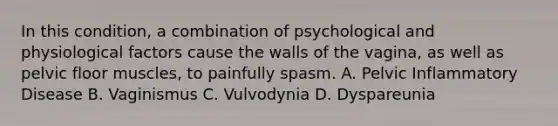 In this condition, a combination of psychological and physiological factors cause the walls of the vagina, as well as pelvic floor muscles, to painfully spasm. A. Pelvic Inflammatory Disease B. Vaginismus C. Vulvodynia D. Dyspareunia