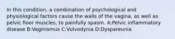 In this condition, a combination of psychological and physiological factors cause the walls of the vagina, as well as pelvic floor muscles, to painfully spasm. A:Pelvic inflammatory disease B:Vaginismus C:Vulvodynia D:Dyspareunia