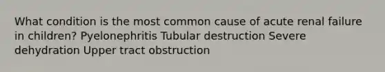 What condition is the most common cause of acute renal failure in children? Pyelonephritis Tubular destruction Severe dehydration Upper tract obstruction