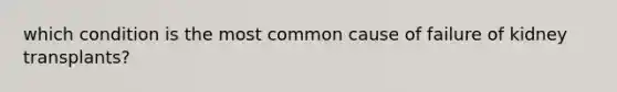 which condition is the most common cause of failure of kidney transplants?