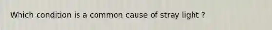 Which condition is a common cause of stray light ?