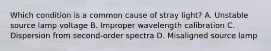 Which condition is a common cause of stray light? A. Unstable source lamp voltage B. Improper wavelength calibration C. Dispersion from second-order spectra D. Misaligned source lamp