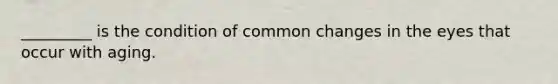 _________ is the condition of common changes in the eyes that occur with aging.