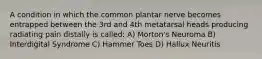 A condition in which the common plantar nerve becomes entrapped between the 3rd and 4th metatarsal heads producing radiating pain distally is called: A) Morton's Neuroma B) Interdigital Syndrome C) Hammer Toes D) Hallux Neuritis