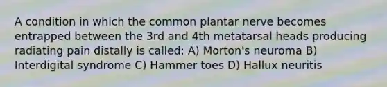 A condition in which the common plantar nerve becomes entrapped between the 3rd and 4th metatarsal heads producing radiating pain distally is called: A) Morton's neuroma B) Interdigital syndrome C) Hammer toes D) Hallux neuritis