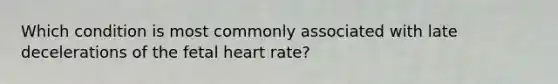 Which condition is most commonly associated with late decelerations of the fetal heart rate?