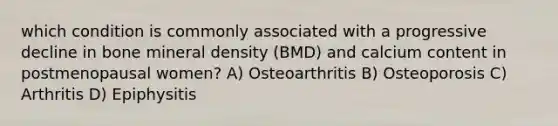 which condition is commonly associated with a progressive decline in bone mineral density (BMD) and calcium content in postmenopausal women? A) Osteoarthritis B) Osteoporosis C) Arthritis D) Epiphysitis