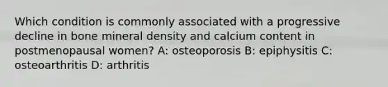 Which condition is commonly associated with a progressive decline in bone mineral density and calcium content in postmenopausal women? A: osteoporosis B: epiphysitis C: osteoarthritis D: arthritis