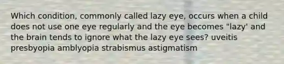 Which condition, commonly called lazy eye, occurs when a child does not use one eye regularly and the eye becomes "lazy' and the brain tends to ignore what the lazy eye sees? uveitis presbyopia amblyopia strabismus astigmatism