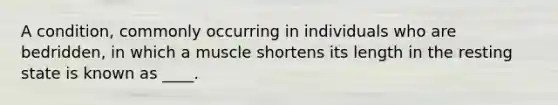 A condition, commonly occurring in individuals who are bedridden, in which a muscle shortens its length in the resting state is known as ____.