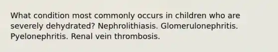 What condition most commonly occurs in children who are severely dehydrated? Nephrolithiasis. Glomerulonephritis. Pyelonephritis. Renal vein thrombosis.