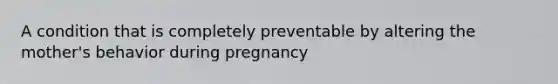 A condition that is completely preventable by altering the mother's behavior during pregnancy