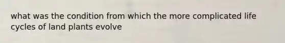 what was the condition from which the more complicated life cycles of land plants evolve