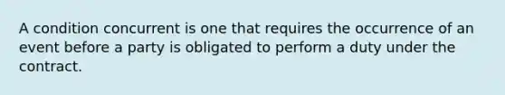 A condition concurrent is one that requires the occurrence of an event before a party is obligated to perform a duty under the contract.