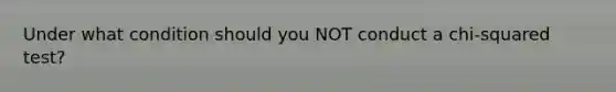 Under what condition should you NOT conduct a chi-squared test?