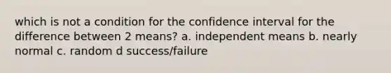 which is not a condition for the confidence interval for the difference between 2 means? a. independent means b. nearly normal c. random d success/failure