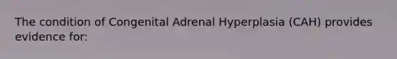 The condition of Congenital Adrenal Hyperplasia (CAH) provides evidence for: