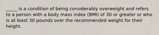 _____ is a condition of being considerably overweight and refers to a person with a body mass index (BMI) of 30 or greater or who is at least 30 pounds over the recommended weight for their height.