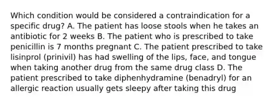 Which condition would be considered a contraindication for a specific drug? A. The patient has loose stools when he takes an antibiotic for 2 weeks B. The patient who is prescribed to take penicillin is 7 months pregnant C. The patient prescribed to take lisinprol (prinivil) has had swelling of the lips, face, and tongue when taking another drug from the same drug class D. The patient prescribed to take diphenhydramine (benadryl) for an allergic reaction usually gets sleepy after taking this drug