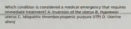 Which condition is considered a medical emergency that requires immediate treatment? A. Inversion of the uterus B. Hypotonic uterus C. Idiopathic thrombocytopenic purpura (ITP) D. Uterine atony