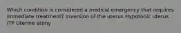 Which condition is considered a medical emergency that requires immediate treatment? Inversion of the uterus Hypotonic uterus ITP Uterine atony