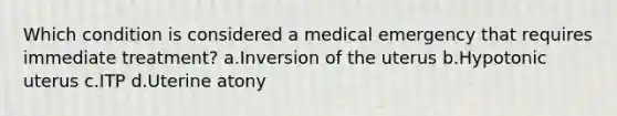 Which condition is considered a medical emergency that requires immediate treatment? a.Inversion of the uterus b.Hypotonic uterus c.ITP d.Uterine atony