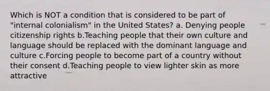 Which is NOT a condition that is considered to be part of "internal colonialism" in the United States? a. Denying people citizenship rights b.Teaching people that their own culture and language should be replaced with the dominant language and culture c.Forcing people to become part of a country without their consent d.Teaching people to view lighter skin as more attractive