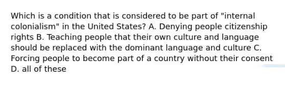 Which is a condition that is considered to be part of "internal colonialism" in the United States? A. Denying people citizenship rights B. Teaching people that their own culture and language should be replaced with the dominant language and culture C. Forcing people to become part of a country without their consent D. all of these