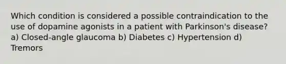 Which condition is considered a possible contraindication to the use of dopamine agonists in a patient with Parkinson's disease? a) Closed-angle glaucoma b) Diabetes c) Hypertension d) Tremors