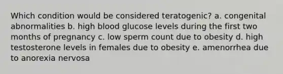 Which condition would be considered teratogenic? a. congenital abnormalities b. high blood glucose levels during the first two months of pregnancy c. low sperm count due to obesity d. high testosterone levels in females due to obesity e. amenorrhea due to anorexia nervosa