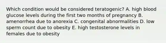 Which condition would be considered teratogenic? A. high blood glucose levels during the first two months of pregnancy B. amenorrhea due to anorexia C. congenital abnormalities D. low sperm count due to obesity E. high testosterone levels in females due to obesity