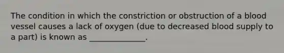 The condition in which the constriction or obstruction of a blood vessel causes a lack of oxygen (due to decreased blood supply to a part) is known as ______________.