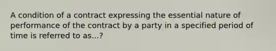 A condition of a contract expressing the essential nature of performance of the contract by a party in a specified period of time is referred to as...?