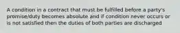 A condition in a contract that must be fulfilled before a party's promise/duty becomes absolute and if condition never occurs or is not satisfied then the duties of both parties are discharged