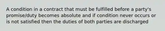 A condition in a contract that must be fulfilled before a party's promise/duty becomes absolute and if condition never occurs or is not satisfied then the duties of both parties are discharged