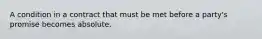 A condition in a contract that must be met before a party's promise becomes absolute.
